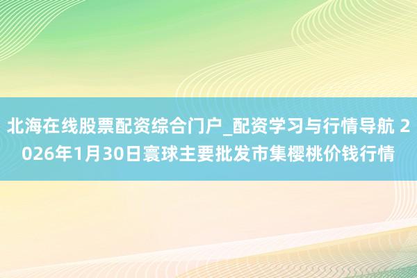 北海在线股票配资综合门户_配资学习与行情导航 2026年1月30日寰球主要批发市集樱桃价钱行情