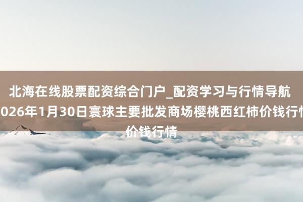北海在线股票配资综合门户_配资学习与行情导航 2026年1月30日寰球主要批发商场樱桃西红柿价钱行情