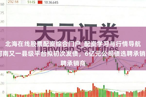 北海在线股票配资综合门户_配资学习与行情导航 河南又一县级平台拟初次发债，6亿元公司债选聘承销商