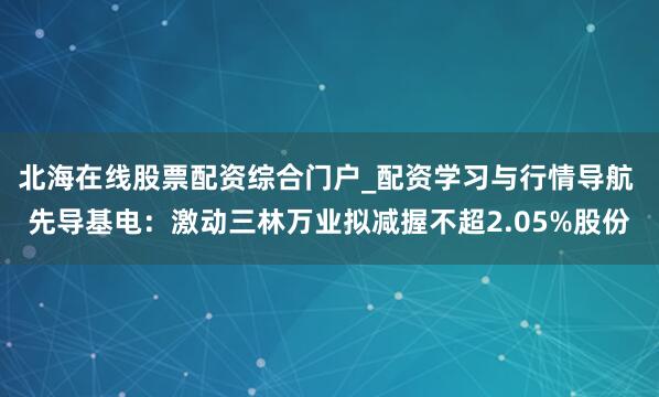 北海在线股票配资综合门户_配资学习与行情导航 先导基电：激动三林万业拟减握不超2.05%股份