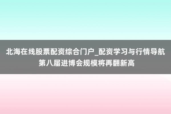北海在线股票配资综合门户_配资学习与行情导航 第八届进博会规模将再翻新高