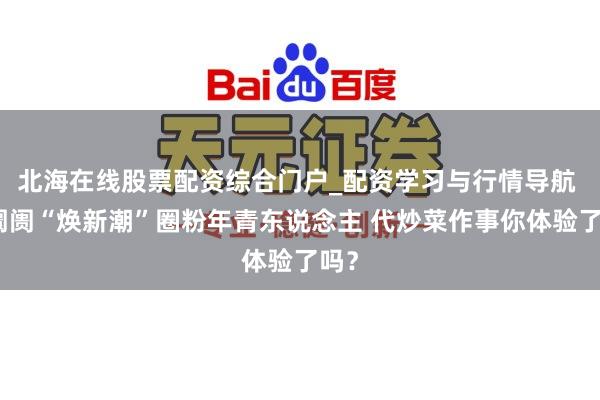 北海在线股票配资综合门户_配资学习与行情导航 菜阛阓“焕新潮”圈粉年青东说念主 代炒菜作事你体验了吗？