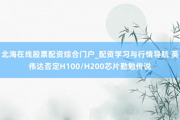 北海在线股票配资综合门户_配资学习与行情导航 英伟达否定H100/H200芯片勤勉传说