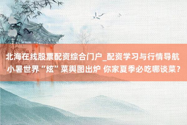 北海在线股票配资综合门户_配资学习与行情导航 小暑世界“炫”菜舆图出炉 你家夏季必吃哪谈菜？