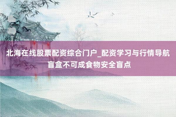北海在线股票配资综合门户_配资学习与行情导航 盲盒不可成食物安全盲点