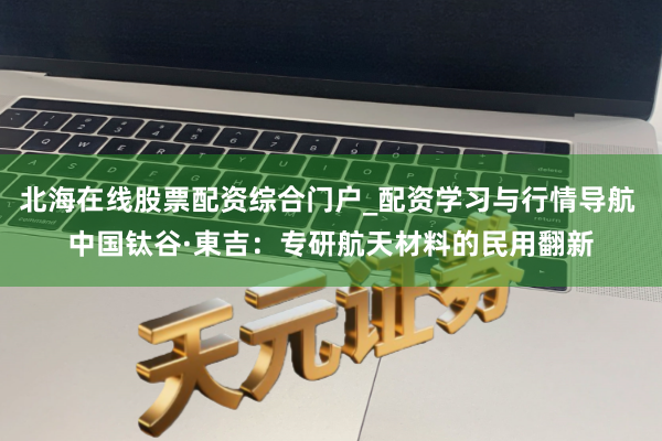 北海在线股票配资综合门户_配资学习与行情导航 中国钛谷·東吉：专研航天材料的民用翻新