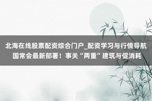 北海在线股票配资综合门户_配资学习与行情导航 国常会最新部署！事关“两重”建筑与促消耗