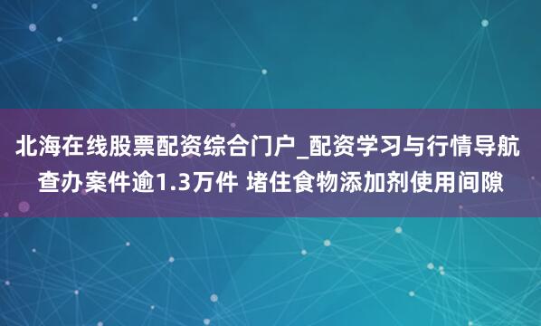 北海在线股票配资综合门户_配资学习与行情导航 查办案件逾1.3万件 堵住食物添加剂使用间隙