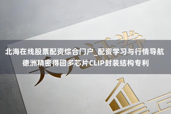 北海在线股票配资综合门户_配资学习与行情导航 德洲精密得回多芯片CLIP封装结构专利