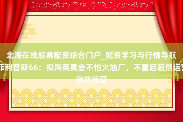 北海在线股票配资综合门户_配资学习与行情导航 菲利普斯66：拟购英真金不怕火油厂，不重启寂然运营