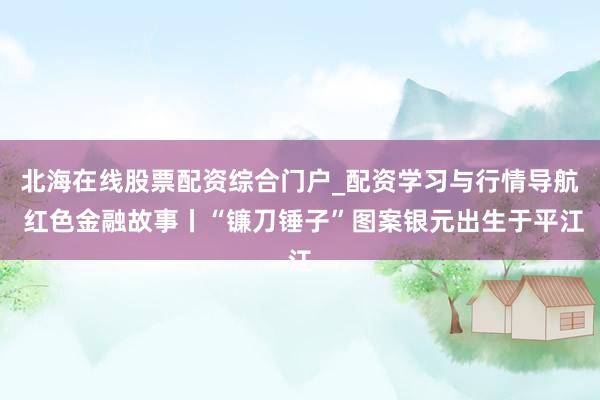 北海在线股票配资综合门户_配资学习与行情导航 红色金融故事丨“镰刀锤子”图案银元出生于平江