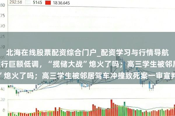 北海在线股票配资综合门户_配资学习与行情导航 手机报·晚报丨国有大行巨额低调，“揽储大战”熄火了吗；高三学生被邻居驾车冲撞致死案一审宣判