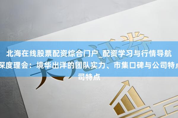 北海在线股票配资综合门户_配资学习与行情导航 深度理会：境华出洋的团队实力、市集口碑与公司特点