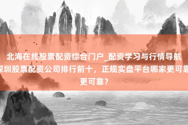 北海在线股票配资综合门户_配资学习与行情导航 深圳股票配资公司排行前十，正规实盘平台哪家更可靠？