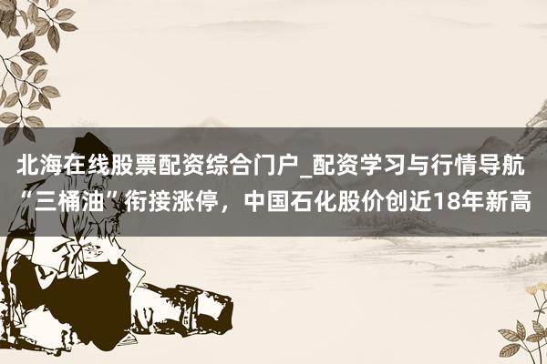 北海在线股票配资综合门户_配资学习与行情导航 “三桶油”衔接涨停，中国石化股价创近18年新高