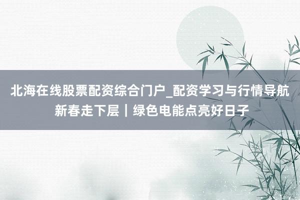 北海在线股票配资综合门户_配资学习与行情导航 新春走下层｜绿色电能点亮好日子
