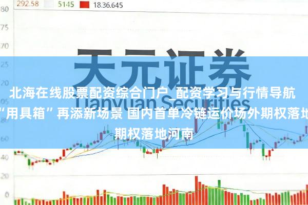 北海在线股票配资综合门户_配资学习与行情导航 期货“用具箱”再添新场景 国内首单冷链运价场外期权落地河南