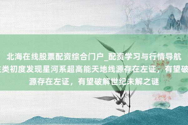 北海在线股票配资综合门户_配资学习与行情导航 重磅！东说念主类初度发现星河系超高能天地线源存在左证，有望破解世纪未解之谜