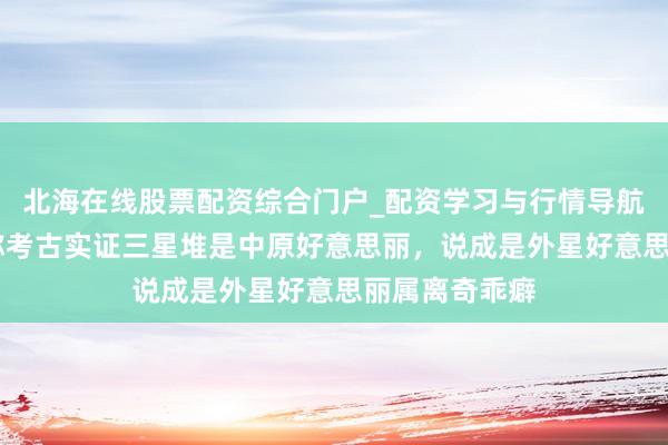 北海在线股票配资综合门户_配资学习与行情导航 辟谣！内行称考古实证三星堆是中原好意思丽，说成是外星好意思丽属离奇乖癖