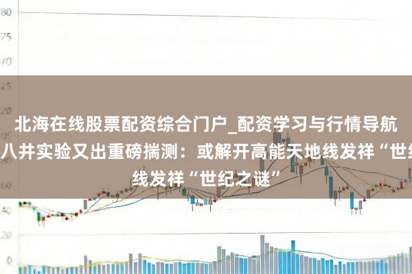北海在线股票配资综合门户_配资学习与行情导航 西藏羊八井实验又出重磅揣测：或解开高能天地线发祥“世纪之谜”