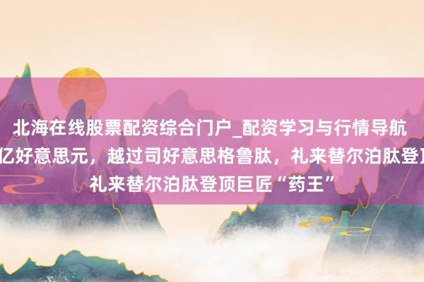 北海在线股票配资综合门户_配资学习与行情导航 客岁大卖365亿好意思元，越过司好意思格鲁肽，礼来替尔泊肽登顶巨匠“药王”