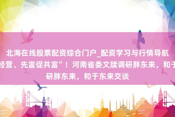 北海在线股票配资综合门户_配资学习与行情导航 “遵法善经营、先富促共富”！河南省委文牍调研胖东来，和于东来交谈