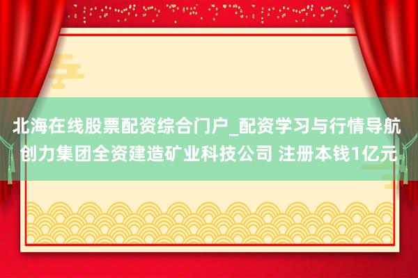 北海在线股票配资综合门户_配资学习与行情导航 创力集团全资建造矿业科技公司 注册本钱1亿元