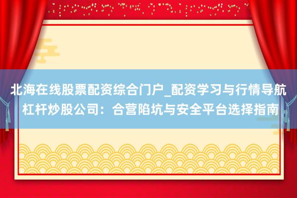 北海在线股票配资综合门户_配资学习与行情导航 杠杆炒股公司：合营陷坑与安全平台选择指南