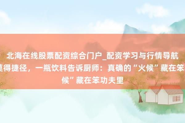 北海在线股票配资综合门户_配资学习与行情导航 后厨莫得捷径，一瓶饮料告诉厨师：真确的“火候”藏在笨功夫里