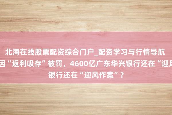北海在线股票配资综合门户_配资学习与行情导航 3家银行因“返利吸存”被罚，4600亿广东华兴银行还在“迎风作案”？