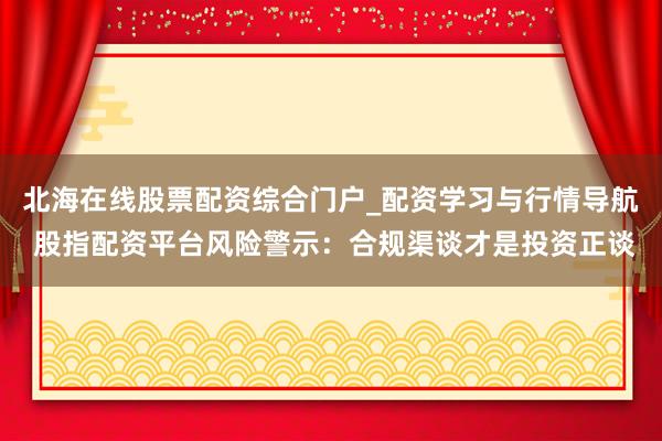 北海在线股票配资综合门户_配资学习与行情导航 股指配资平台风险警示：合规渠谈才是投资正谈