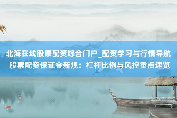 北海在线股票配资综合门户_配资学习与行情导航 股票配资保证金新规：杠杆比例与风控重点速览