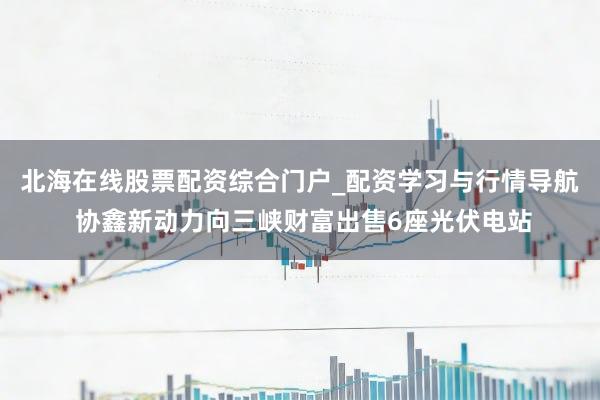 北海在线股票配资综合门户_配资学习与行情导航 协鑫新动力向三峡财富出售6座光伏电站