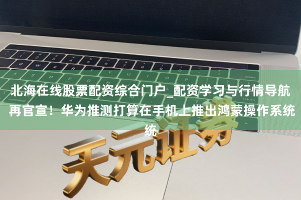 北海在线股票配资综合门户_配资学习与行情导航 再官宣！华为推测打算在手机上推出鸿蒙操作系统