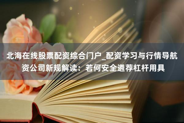 北海在线股票配资综合门户_配资学习与行情导航 资公司新规解读：若何安全遴荐杠杆用具