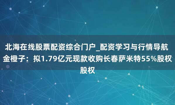 北海在线股票配资综合门户_配资学习与行情导航 金橙子：拟1.79亿元现款收购长春萨米特55%股权