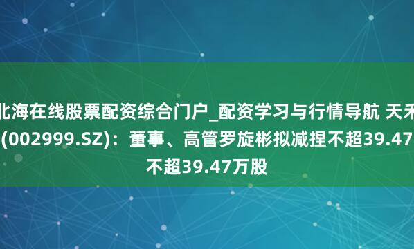 北海在线股票配资综合门户_配资学习与行情导航 天禾股份(002999.SZ)：董事、高管罗旋彬拟减捏不超39.47万股