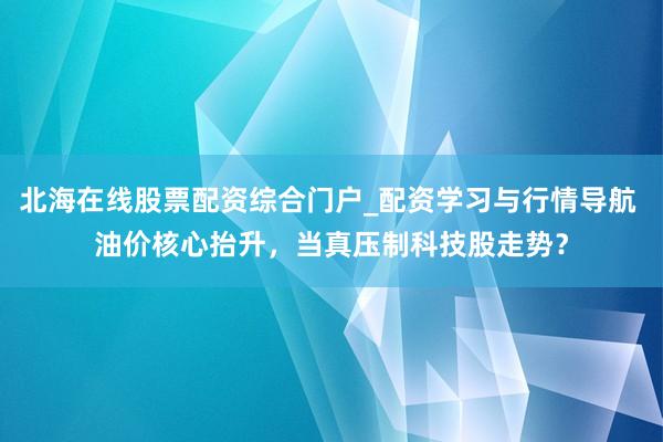 北海在线股票配资综合门户_配资学习与行情导航 油价核心抬升，当真压制科技股走势？