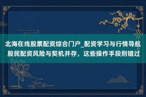 北海在线股票配资综合门户_配资学习与行情导航 股民配资风险与契机并存，这些操作手段别错过
