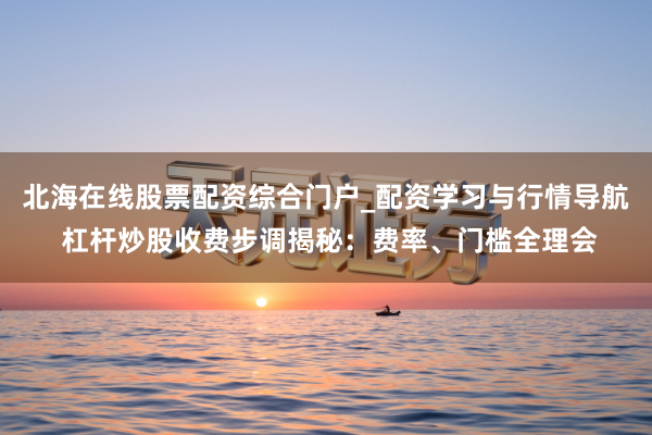 北海在线股票配资综合门户_配资学习与行情导航 杠杆炒股收费步调揭秘：费率、门槛全理会