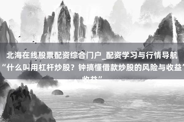 北海在线股票配资综合门户_配资学习与行情导航 “什么叫用杠杆炒股？钟搞懂借款炒股的风险与收益”