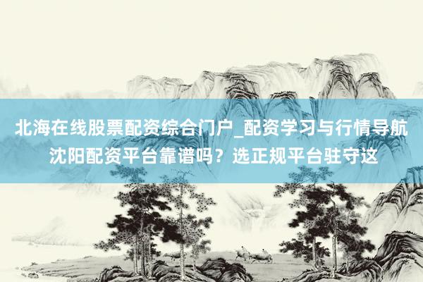 北海在线股票配资综合门户_配资学习与行情导航 沈阳配资平台靠谱吗？选正规平台驻守这