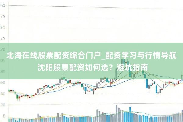北海在线股票配资综合门户_配资学习与行情导航 沈阳股票配资如何选？避坑指南