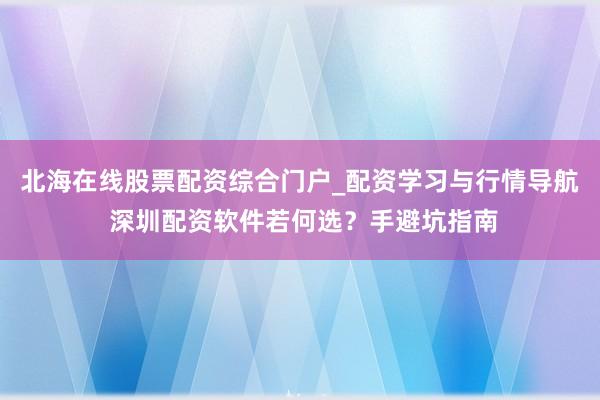 北海在线股票配资综合门户_配资学习与行情导航 深圳配资软件若何选？手避坑指南