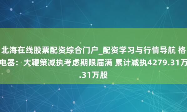 北海在线股票配资综合门户_配资学习与行情导航 格力电器：大鞭策减执考虑期限届满 累计减执4279.31万股