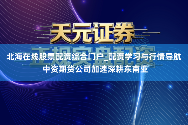 北海在线股票配资综合门户_配资学习与行情导航 中资期货公司加速深耕东南亚