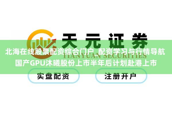 北海在线股票配资综合门户_配资学习与行情导航 国产GPU沐曦股份上市半年后计划赴港上市