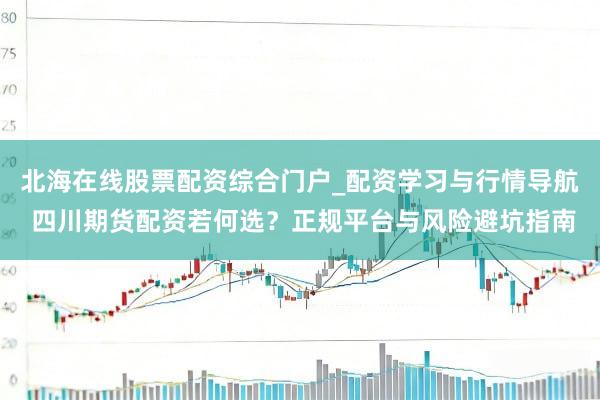 北海在线股票配资综合门户_配资学习与行情导航 四川期货配资若何选？正规平台与风险避坑指南