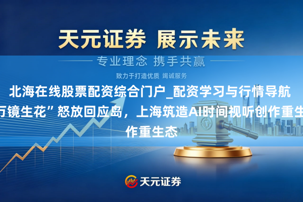 北海在线股票配资综合门户_配资学习与行情导航 “万镜生花”怒放回应岛，上海筑造AI时间视听创作重生态