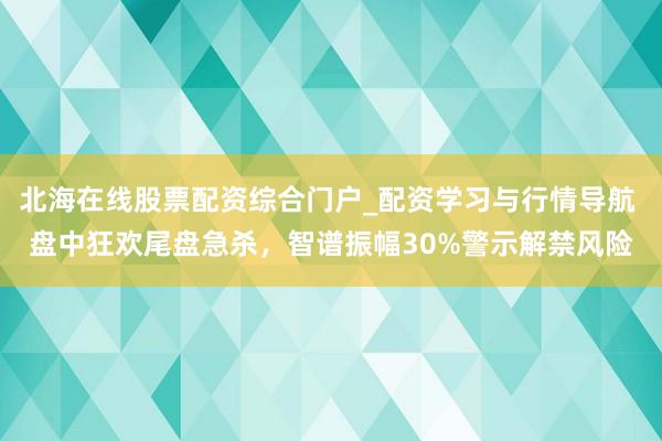 北海在线股票配资综合门户_配资学习与行情导航 盘中狂欢尾盘急杀，智谱振幅30%警示解禁风险